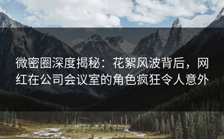 微密圈深度揭秘：花絮风波背后，网红在公司会议室的角色疯狂令人意外