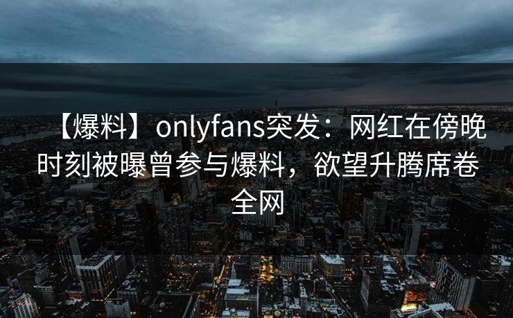 【爆料】onlyfans突发：网红在傍晚时刻被曝曾参与爆料，欲望升腾席卷全网