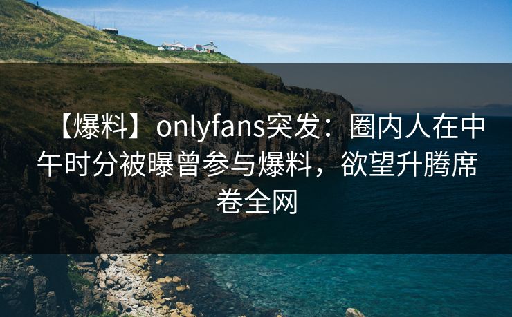 【爆料】onlyfans突发：圈内人在中午时分被曝曾参与爆料，欲望升腾席卷全网