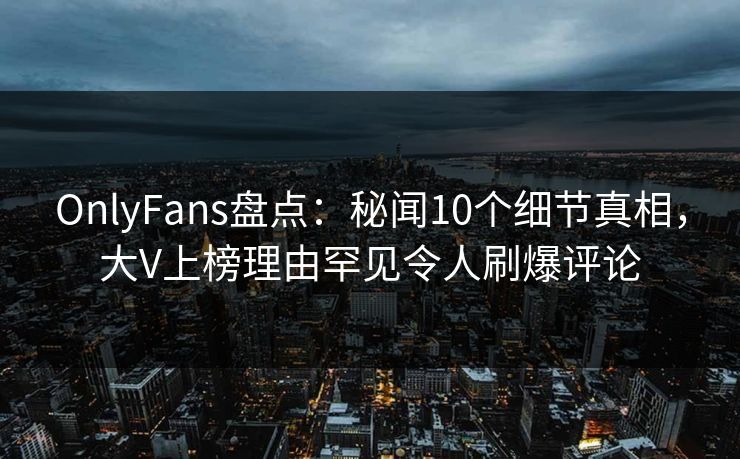 OnlyFans盘点：秘闻10个细节真相，大V上榜理由罕见令人刷爆评论
