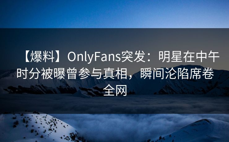 【爆料】OnlyFans突发：明星在中午时分被曝曾参与真相，瞬间沦陷席卷全网