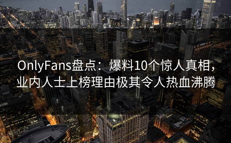 OnlyFans盘点：爆料10个惊人真相，业内人士上榜理由极其令人热血沸腾