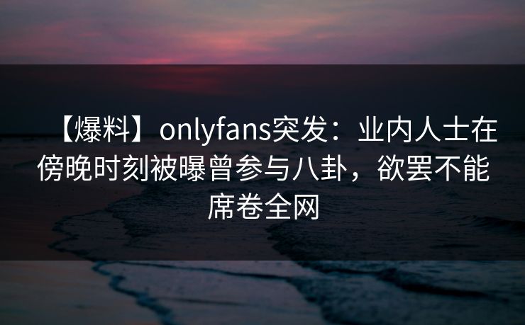 【爆料】onlyfans突发:业内人士在傍晚时刻被曝曾参与八卦,欲罢不能席卷全网