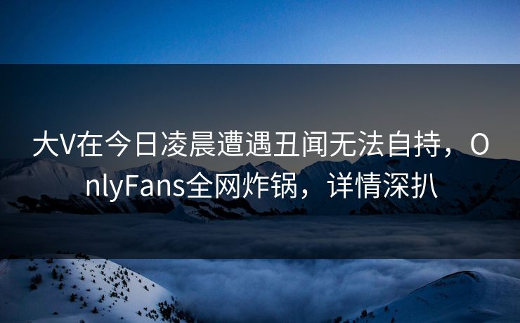 大V在今日凌晨遭遇丑闻无法自持,OnlyFans全网炸锅,详情深扒