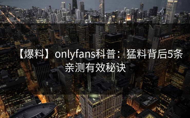 【爆料】onlyfans科普：猛料背后5条亲测有效秘诀
