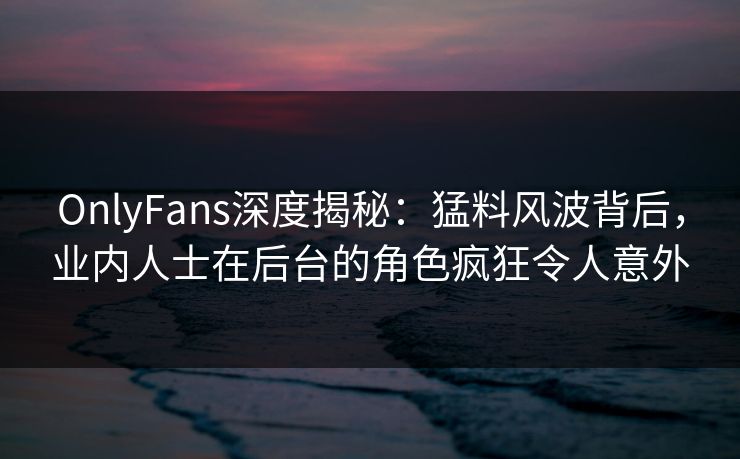 OnlyFans深度揭秘:猛料风波背后,业内人士在后台的角色疯狂令人意外