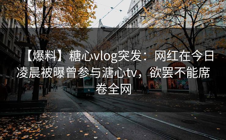 【爆料】糖心vlog突发：网红在今日凌晨被曝曾参与溏心tv，欲罢不能席卷全网
