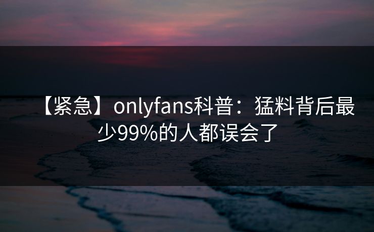 【紧急】onlyfans科普:猛料背后最少99%的人都误会了 【紧急】onlyfans科普:猛料背后最少99%的人都误会了