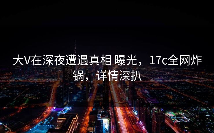 大V在深夜遭遇真相 曝光，17c全网炸锅，详情深扒