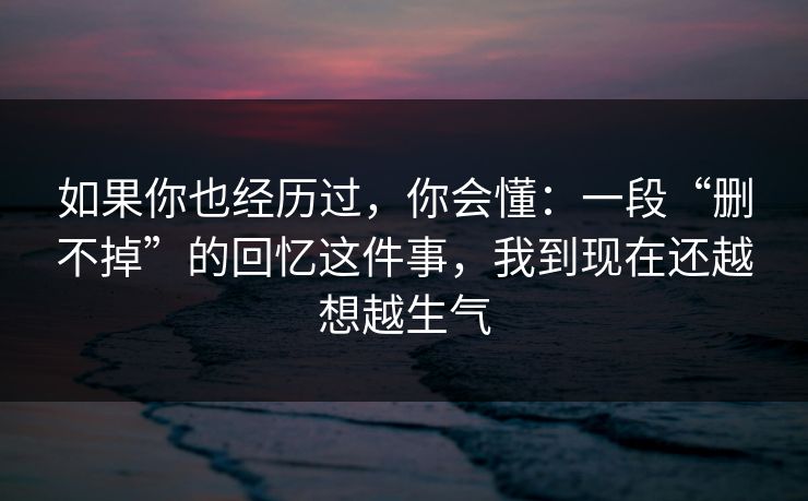 如果你也经历过,你会懂:一段“删不掉”的回忆这件事,我到现在还越想越生气