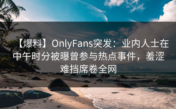 【爆料】OnlyFans突发：业内人士在中午时分被曝曾参与热点事件，羞涩难挡席卷全网