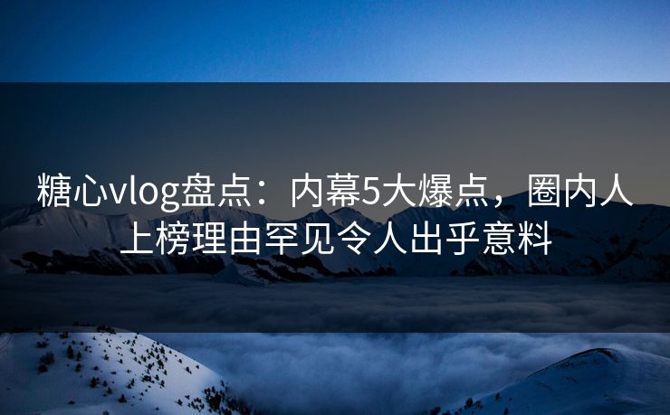 糖心vlog盘点：内幕5大爆点，圈内人上榜理由罕见令人出乎意料