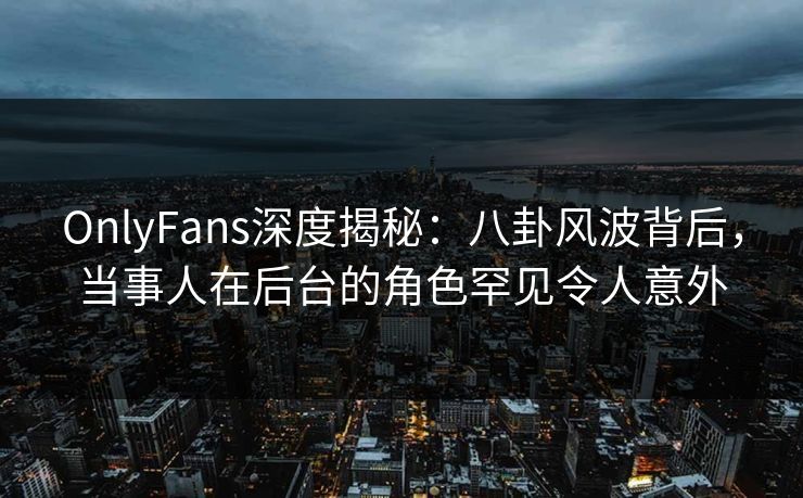 OnlyFans深度揭秘：八卦风波背后，当事人在后台的角色罕见令人意外