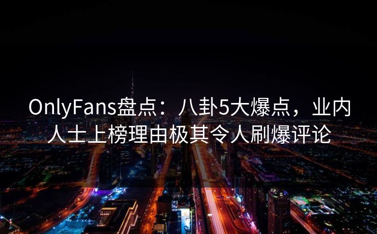 OnlyFans盘点：八卦5大爆点，业内人士上榜理由极其令人刷爆评论